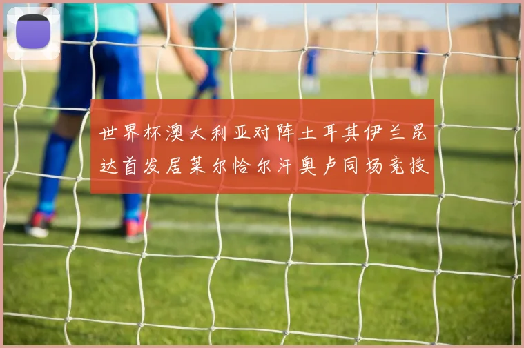世界杯澳大利亚对阵土耳其伊兰昆达首发居莱尔恰尔汗奥卢同场竞技