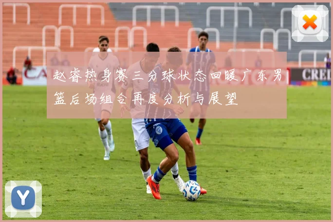 赵睿热身赛三分球状态回暖广东男篮后场组合再度分析与展望