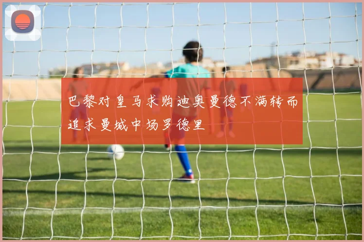 巴黎对皇马求购迪奥曼德不满转而追求曼城中场罗德里