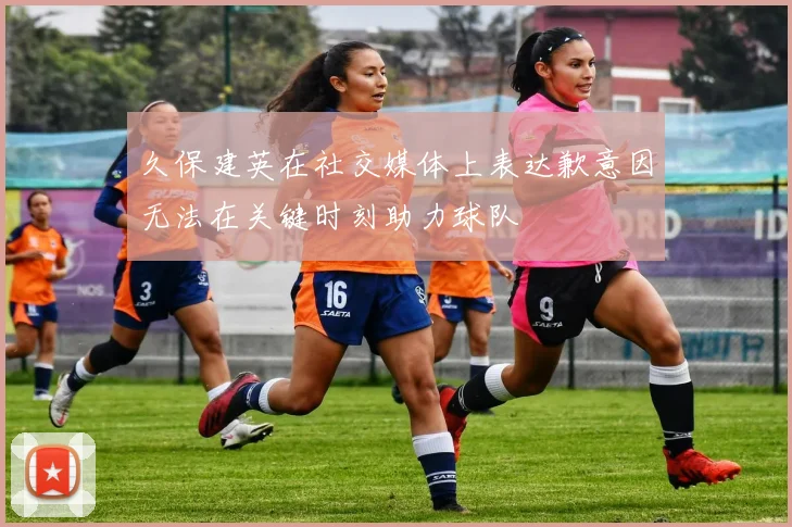 久保建英在社交媒体上表达歉意因无法在关键时刻助力球队