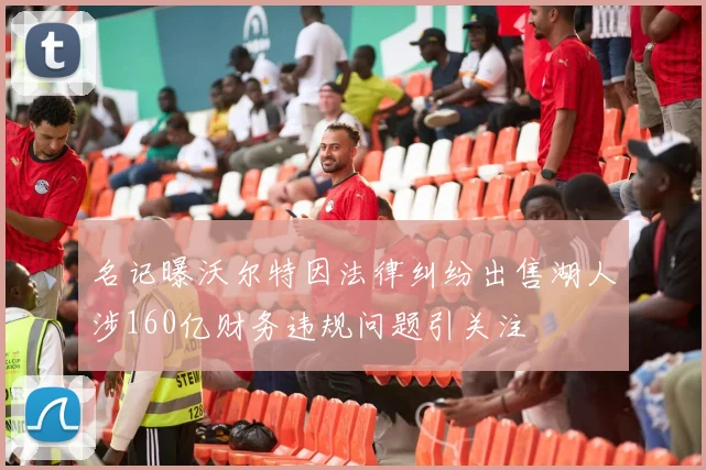 名记曝沃尔特因法律纠纷出售湖人涉160亿财务违规问题引关注