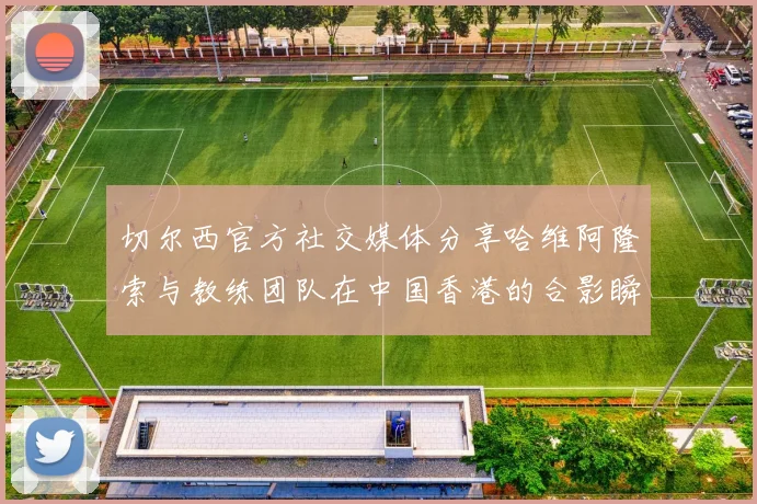 切尔西官方社交媒体分享哈维阿隆索与教练团队在中国香港的合影瞬间