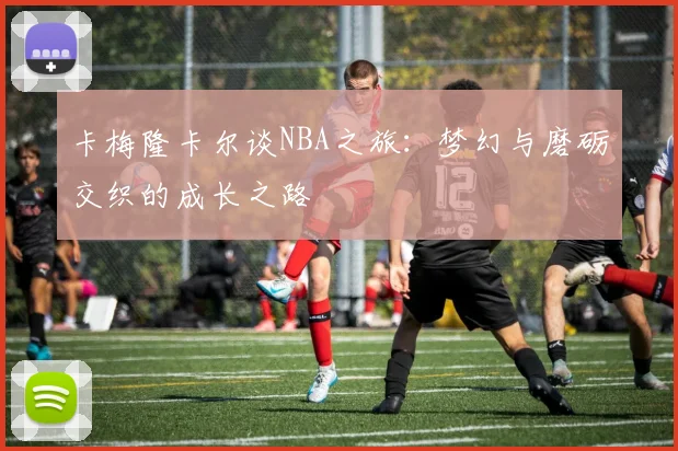 卡梅隆卡尔谈NBA之旅：梦幻与磨砺交织的成长之路